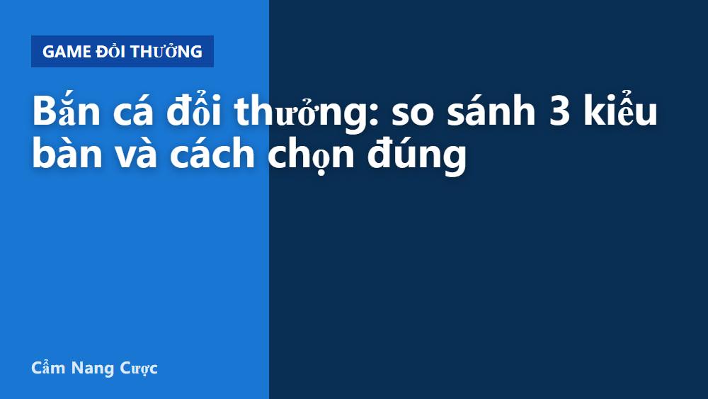 Bắn cá đổi thưởng: so sánh 3 kiểu bàn và cách chọn đúng