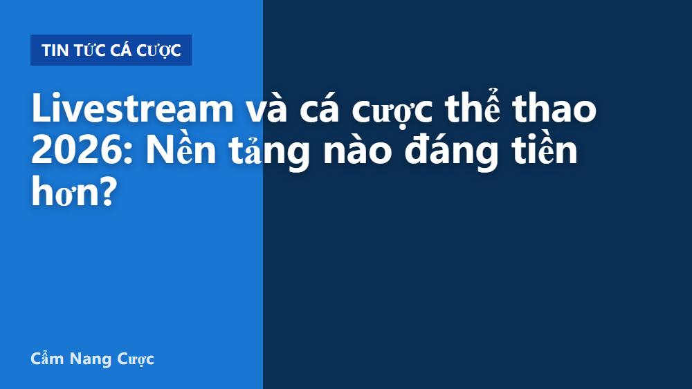 Livestream và cá cược thể thao 2026: Nền tảng nào đáng tiền hơn?
