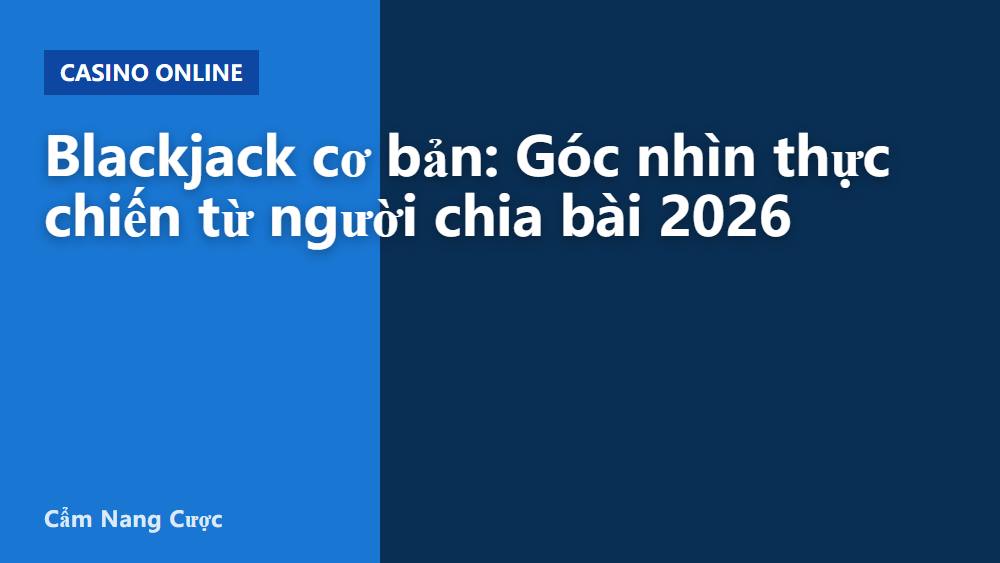 Blackjack cơ bản: Góc nhìn thực chiến từ người chia bài 2026