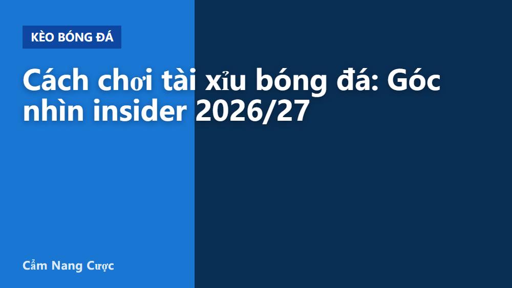 Cách chơi tài xỉu bóng đá: Góc nhìn insider 2026/27